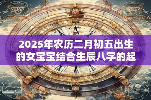 2025年农历二月初五出生的女宝宝结合生辰八字的起名大全集