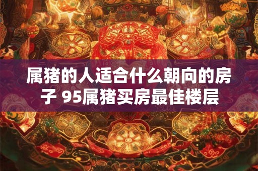 属猪的人适合什么朝向的房子 95属猪买房最佳楼层