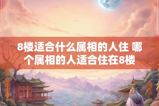 8楼适合什么属相的人住 哪个属相的人适合住在8楼