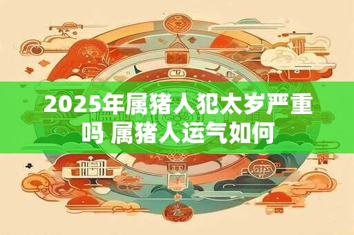 2025年属猪人犯太岁严重吗 属猪人运气如何