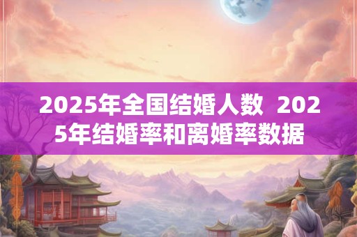 2025年全国结婚人数  2025年结婚率和离婚率数据