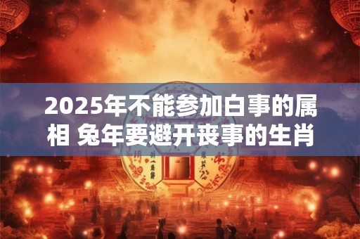2025年不能参加白事的属相 兔年要避开丧事的生肖 2025年不能参加白事的属相 兔年要避开丧事的生肖