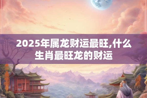 2025年属龙财运最旺,什么生肖最旺龙的财运