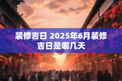 装修吉日 2025年6月装修吉日是哪几天