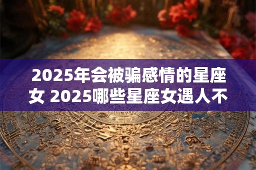 2025年会被骗感情的星座女 2025哪些星座女遇人不淑 2025年会被骗感情的星座女 2025哪些星座女遇人不淑