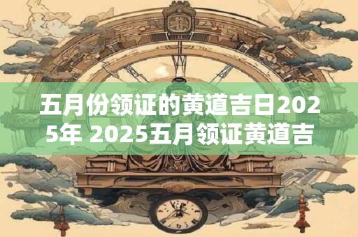 五月份领证的黄道吉日2025年 2025五月领证黄道吉日何时