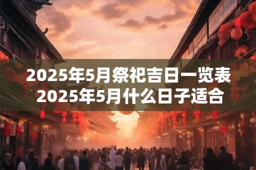 2025年5月祭祀吉日一览表 2025年5月什么日子适合祭祀