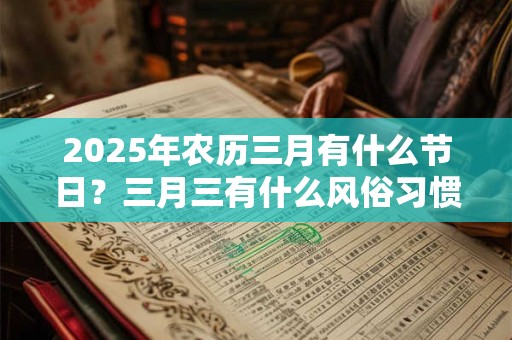 2025年农历三月有什么节日?三月三有什么风俗习惯? 2025年农历三月有什么节日?三月三有什么风俗习惯?