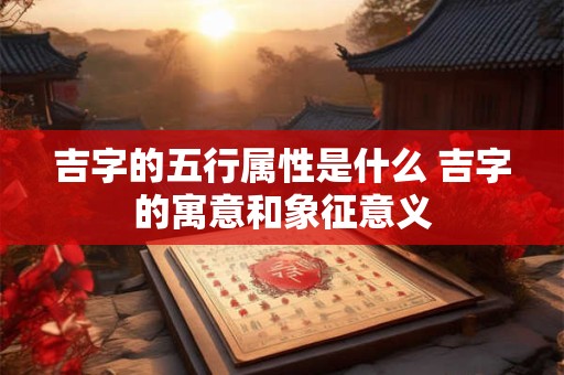 吉字的五行属性是什么 吉字的寓意和象征意义 吉字的五行属性是什么 吉字的寓意和象征意义