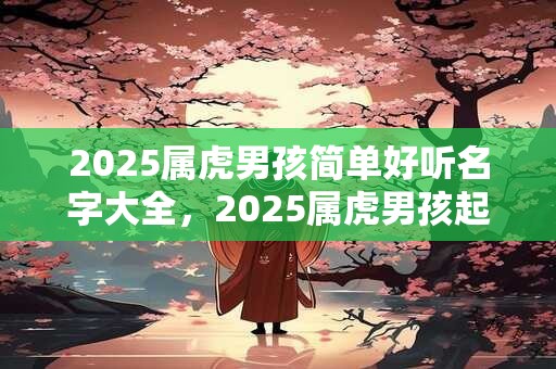 2025属虎男孩简单好听名字大全，2025属虎男孩起名最佳字