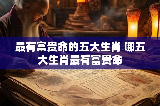最有富贵命的五大生肖 哪五大生肖最有富贵命 最有富贵命的五大生肖 哪五大生肖最有富贵命
