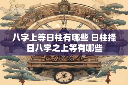 八字上等日柱有哪些 日柱择日八字之上等有哪些 八字上等日柱有哪些 日柱择日八字之上等有哪些