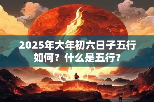 2025年大年初六日子五行如何?什么是五行? 2025年大年初六日子五行如何?什么是五行?
