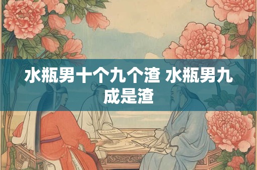 水瓶男十个九个渣 水瓶男九成是渣