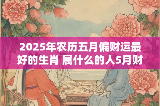 2026年农历五月偏财运最好的生肖 属什么的人5月财运爆棚