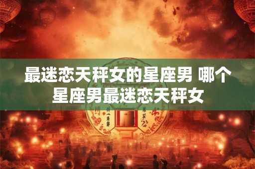 最迷恋天秤女的星座男 哪个星座男最迷恋天秤女