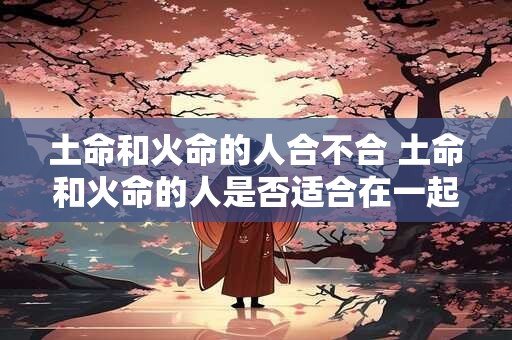 土命和火命的人合不合 土命和火命的人是否适合在一起
