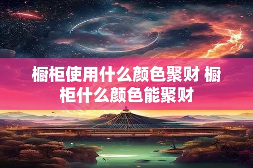 橱柜使用什么颜色聚财 橱柜什么颜色能聚财