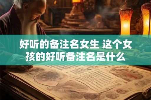 好听的备注名女生 这个女孩的好听备注名是什么