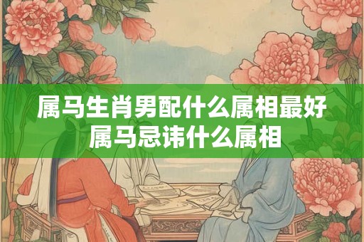 属马生肖男配什么属相最好 属马忌讳什么属相