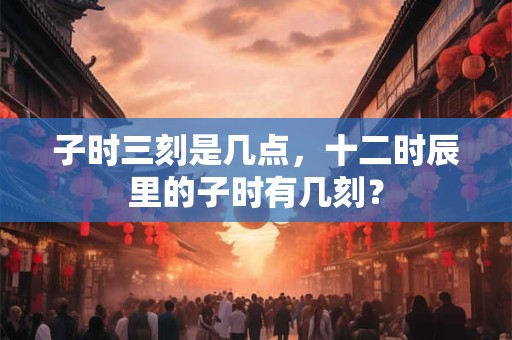 子时三刻是几点，十二时辰里的子时有几刻？