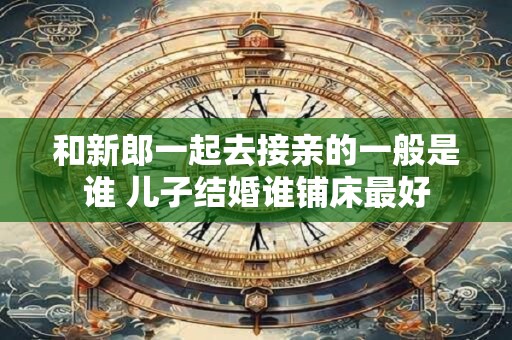 和新郎一起去接亲的一般是谁 儿子结婚谁铺床最好