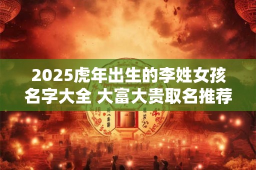 2025虎年出生的李姓女孩名字大全 大富大贵取名推荐