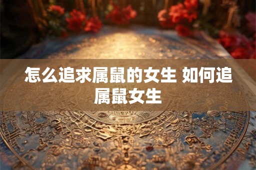 怎么追求属鼠的女生 如何追属鼠女生