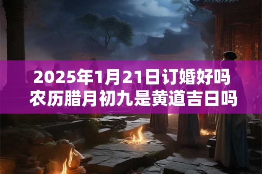 2025年1月21日订婚好吗 农历腊月初九是黄道吉日吗