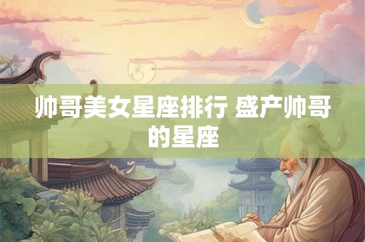 帅哥美女星座排行 盛产帅哥的星座 帅哥美女星座排行 盛产帅哥的星座