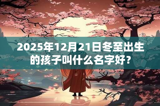 2025年12月21日冬至出生的孩子叫什么名字好？