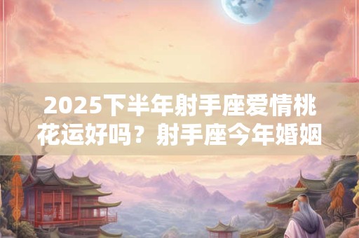 2025下半年射手座爱情桃花运好吗？射手座今年婚姻运势怎么样