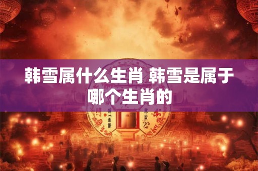 韩雪属什么生肖 韩雪是属于哪个生肖的