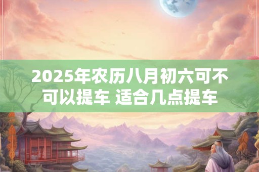 2025年农历八月初六可不可以提车 适合几点提车