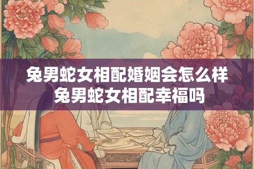 兔男蛇女相配婚姻会怎么样 兔男蛇女相配幸福吗
