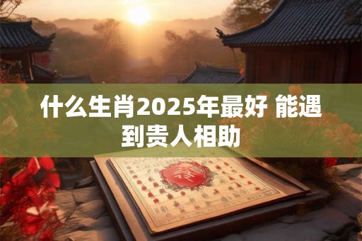 什么生肖2025年最好 能遇到贵人相助