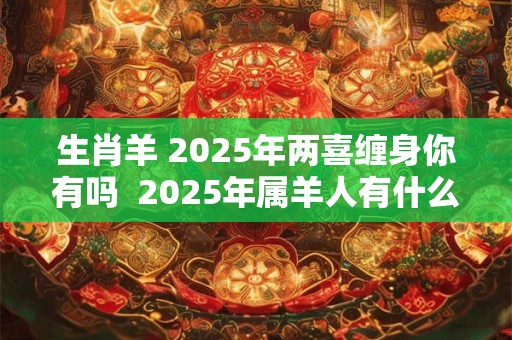 生肖羊 2025年两喜缠身你有吗  2025年属羊人有什么喜事