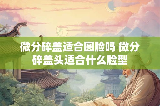 微分碎盖适合圆脸吗 微分碎盖头适合什么脸型