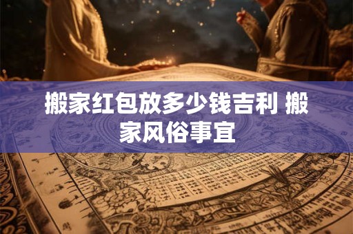 搬家红包放多少钱吉利 搬家风俗事宜