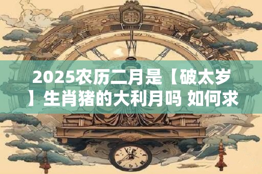 2025农历二月是【破太岁】生肖猪的大利月吗 如何求好运