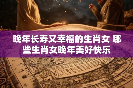 晚年长寿又幸福的生肖女 哪些生肖女晚年美好快乐