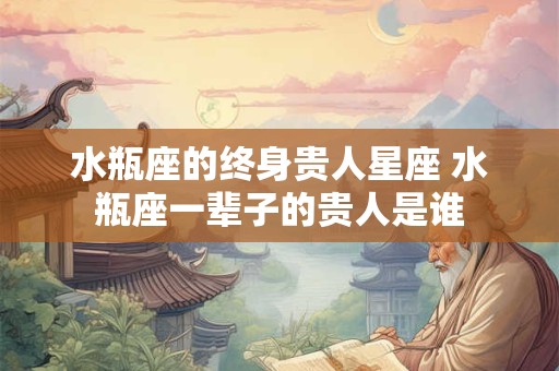 水瓶座的终身贵人星座 水瓶座一辈子的贵人是谁