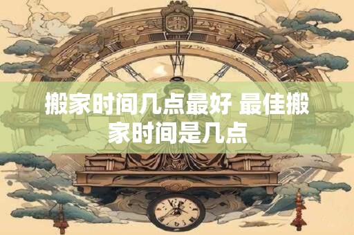 搬家时间几点最好 最佳搬家时间是几点