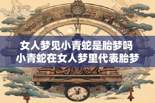 女人梦见小青蛇是胎梦吗 小青蛇在女人梦里代表胎梦吗