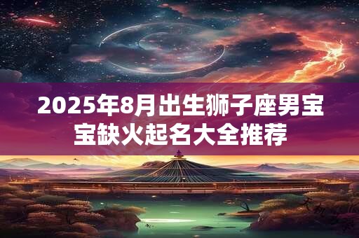 2025年8月出生狮子座男宝宝缺火起名大全推荐 2025年8月出生狮子座男宝宝缺火起名大全推荐