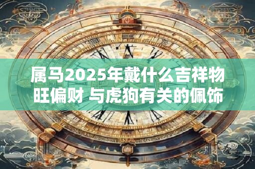 属马2025年戴什么吉祥物旺偏财 与虎狗有关的佩饰 属马2025年戴什么吉祥物旺偏财 与虎狗有关的佩饰