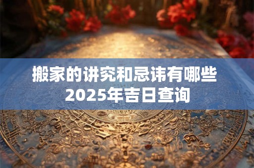 搬家的讲究和忌讳有哪些 2025年吉日查询