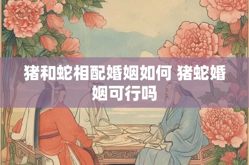 猪和蛇相配婚姻如何 猪蛇婚姻可行吗