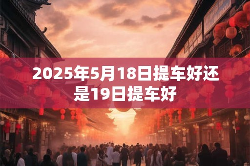 2025年5月18日提车好还是19日提车好