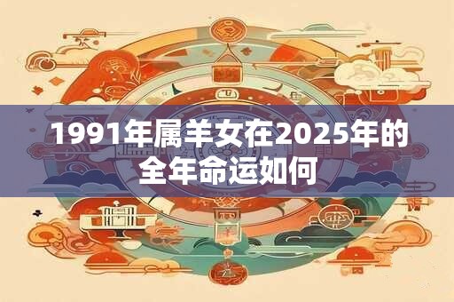 1991年属羊女在2025年的全年命运如何